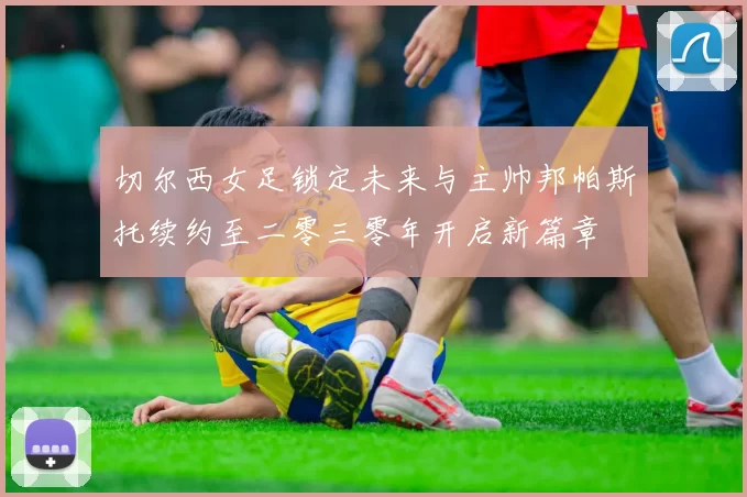 切尔西女足锁定未来与主帅邦帕斯托续约至二零三零年开启新篇章